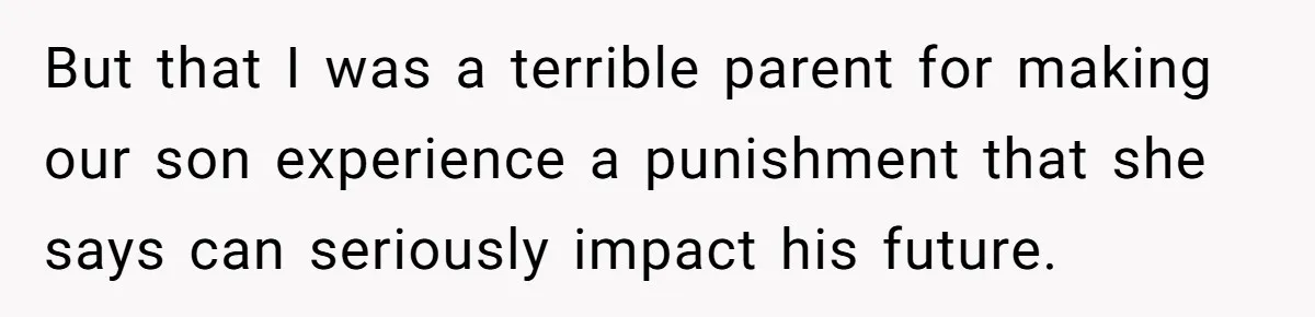 But that I was a terrible parent for making our son experience a punishment that she says can seriously impact his future.