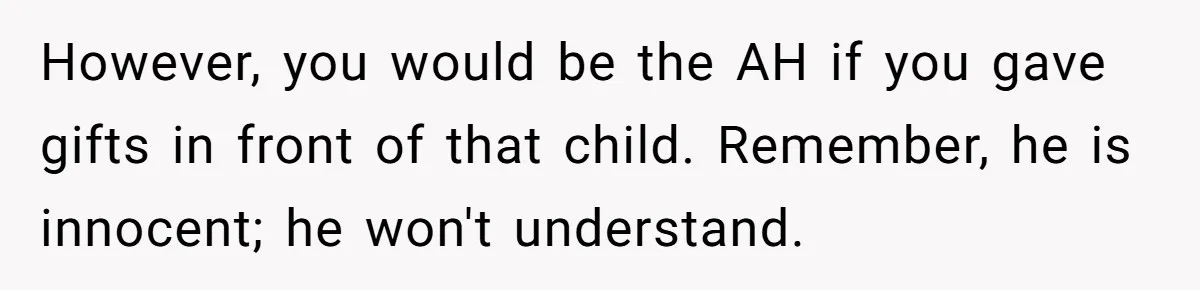 However, you would be the AH if you gave gifts in front of that child. Remember, he is innocent; he won't understand.