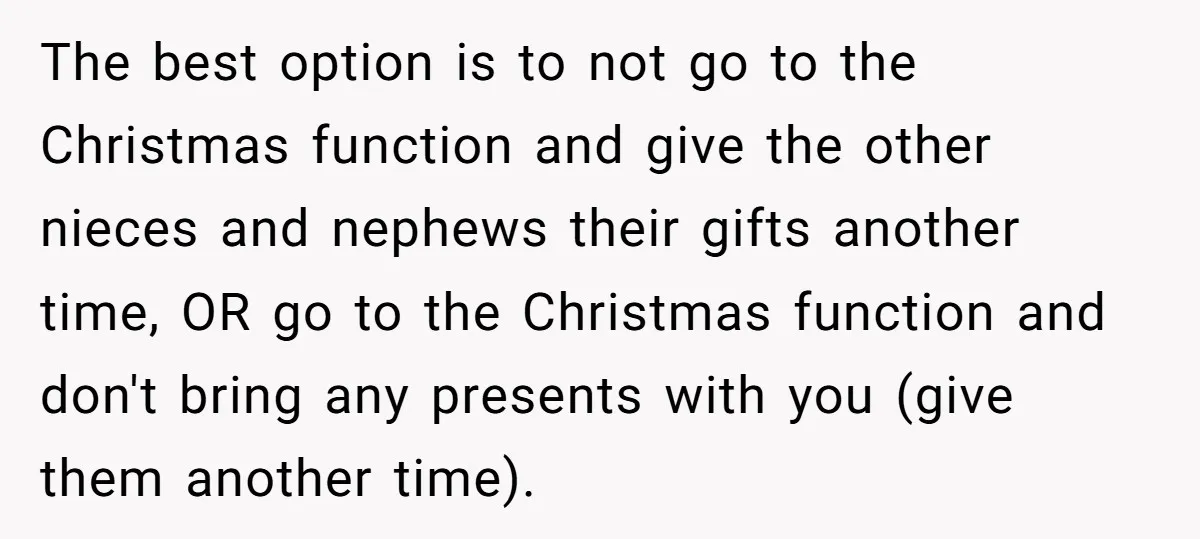 The best option is to not go to the Christmas function and give the other nieces and nephews their gifts another time, OR go to the Christmas function and don't...