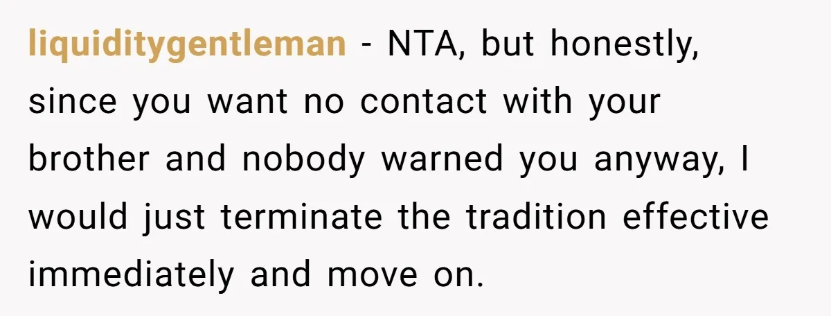 liquiditygentleman − NTA, but honestly, since you want no contact with your brother and nobody warned you anyway, I would just terminate the tradition effective immediately and move on.
