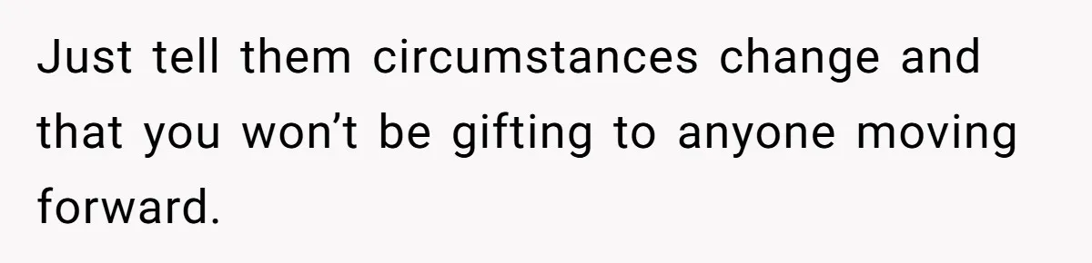 Just tell them circumstances change and that you won’t be gifting to anyone moving forward.