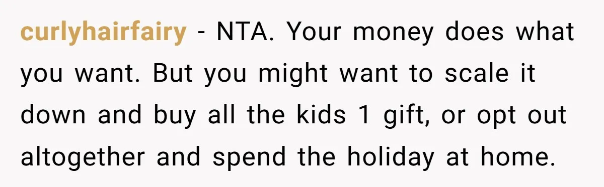 curlyhairfairy − NTA. Your money does what you want. But you might want to scale it down and buy all the kids 1 gift, or opt out altogether and spend...