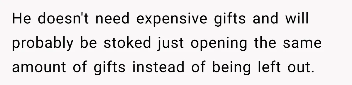 He doesn't need expensive gifts and will probably be stoked just opening the same amount of gifts instead of being left out.