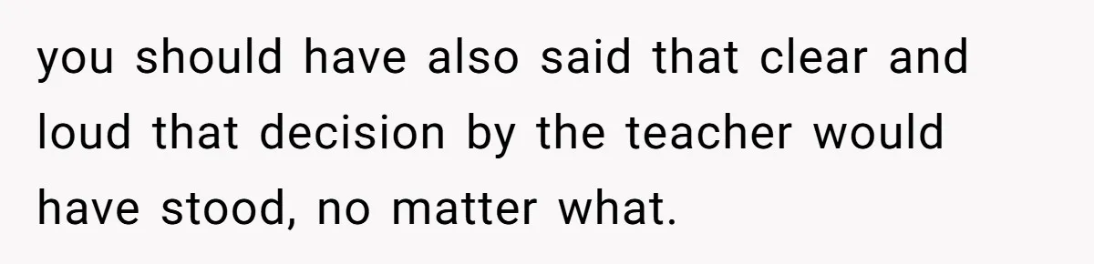 you should have also said that clear and loud that decision by the teacher would have stood, no matter what.
