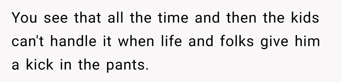 You see that all the time and then the kids can't handle it when life and folks give him a kick in the pants.