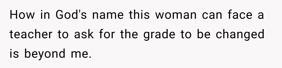 How in God's name this woman can face a teacher to ask for the grade to be changed is beyond me.