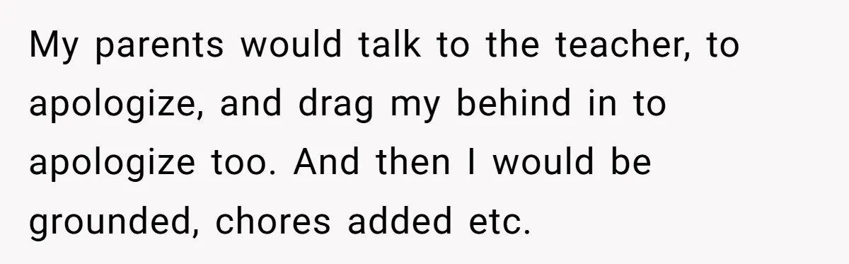 My parents would talk to the teacher, to apologize, and drag my behind in to apologize too. And then I would be grounded, chores added etc.