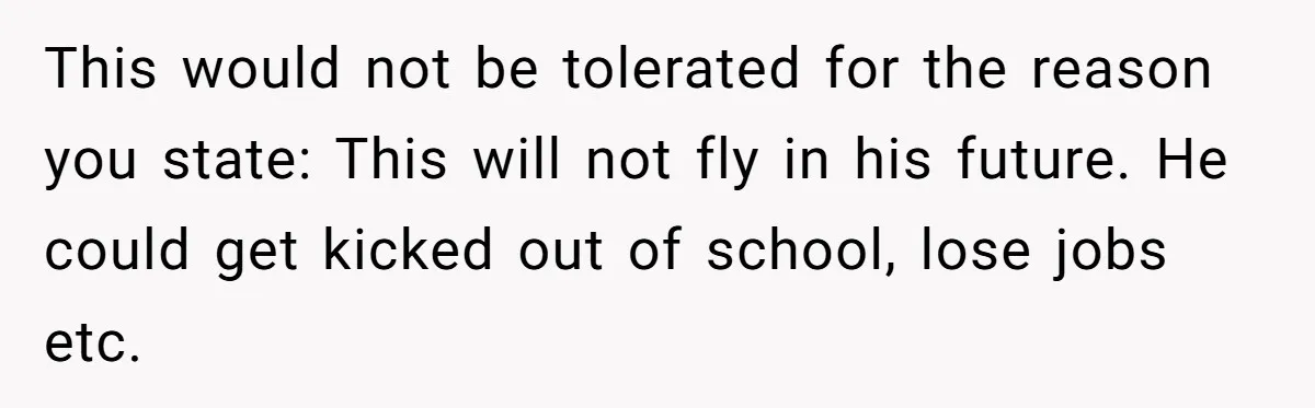 This would not be tolerated for the reason you state: This will not fly in his future. He could get kicked out of school, lose jobs etc.