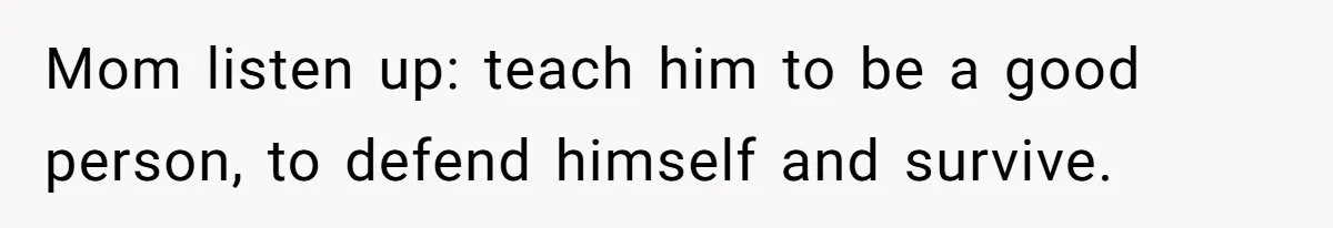 Mom listen up: teach him to be a good person, to defend himself and survive.