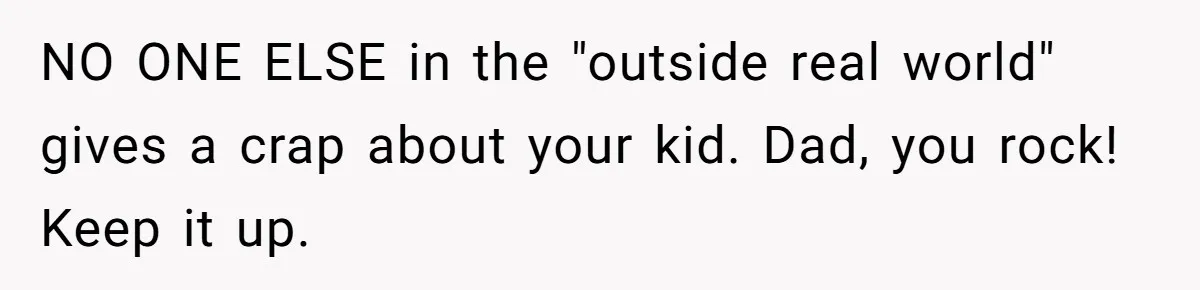 NO ONE ELSE in the "outside real world" gives a crap about your kid. Dad, you rock! Keep it up.