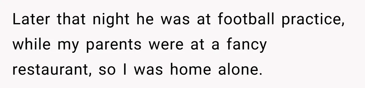 Later that night he was at football practice, while my parents were at a fancy restaurant, so I was home alone.
