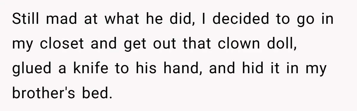 Still mad at what he did, I decided to go in my closet and get out that clown doll, glued a knife to his hand, and hid it in my...