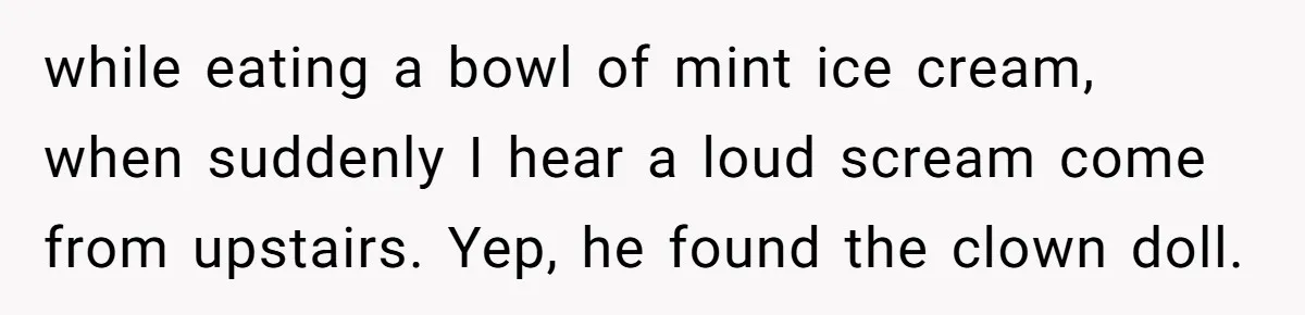 while eating a bowl of mint ice cream, when suddenly I hear a loud scream come from upstairs. Yep, he found the clown doll.