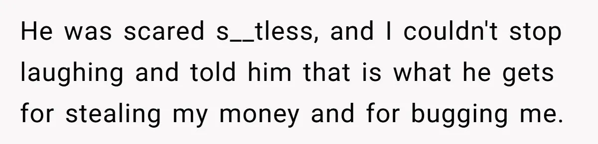 He was scared s__tless, and I couldn't stop laughing and told him that is what he gets for stealing my money and for bugging me.