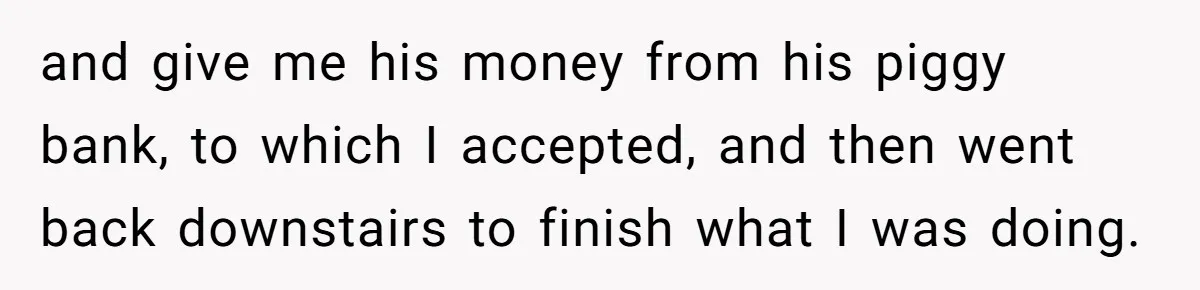 and give me his money from his piggy bank, to which I accepted, and then went back downstairs to finish what I was doing.