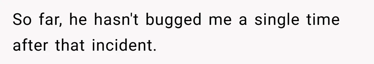 So far, he hasn't bugged me a single time after that incident.