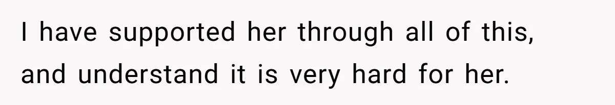 I have supported her through all of this, and understand it is very hard for her.