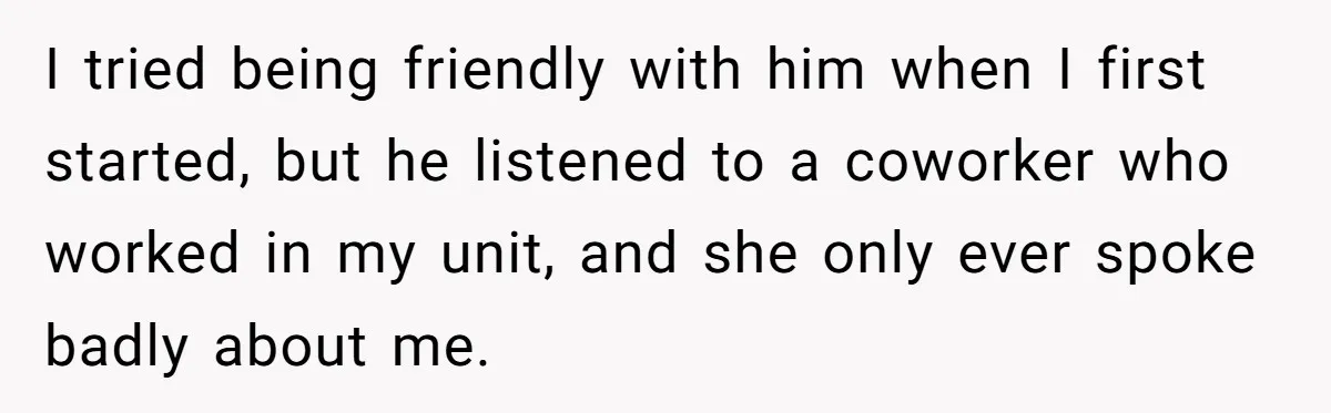 I tried being friendly with him when I first started, but he listened to a coworker who worked in my unit, and she only ever spoke badly about me.