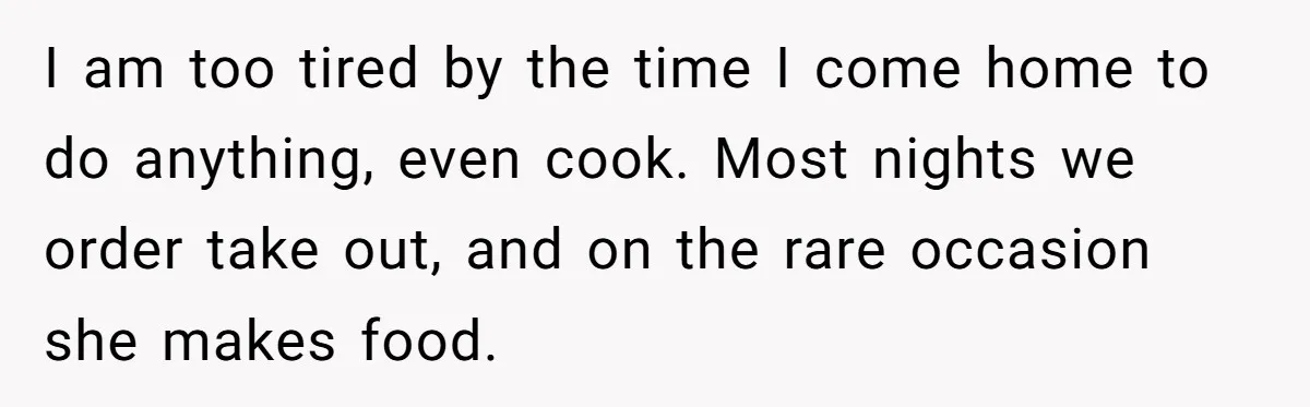 I am too tired by the time I come home to do anything, even cook. Most nights we order take out, and on the rare occasion she makes food.