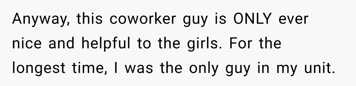 Anyway, this coworker guy is ONLY ever nice and helpful to the girls. For the longest time, I was the only guy in my unit.
