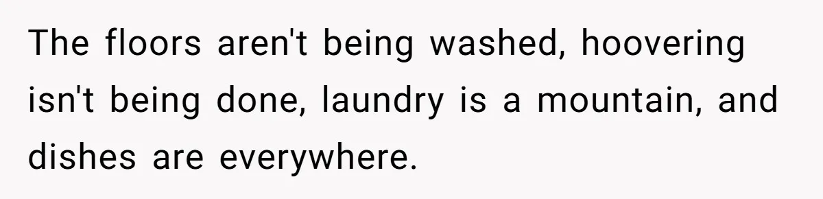 The floors aren't being washed, hoovering isn't being done, laundry is a mountain, and dishes are everywhere.