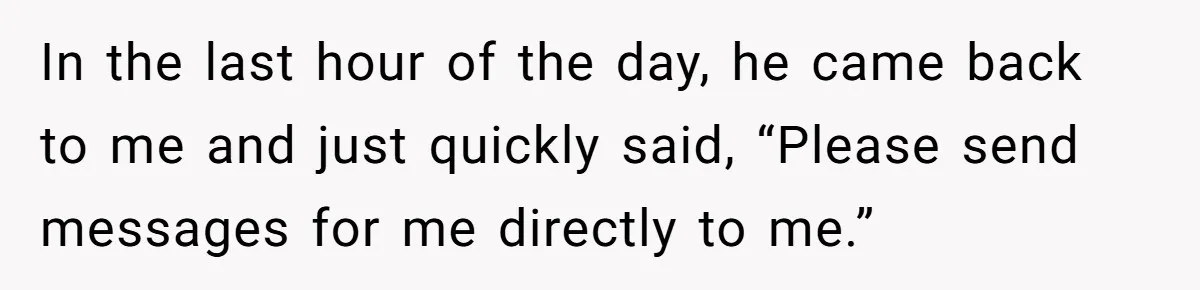 In the last hour of the day, he came back to me and just quickly said, “Please send messages for me directly to me.”