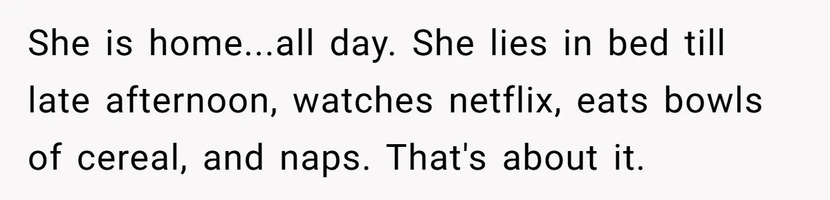She is home...all day. She lies in bed till late afternoon, watches netflix, eats bowls of cereal, and naps. That's about it.
