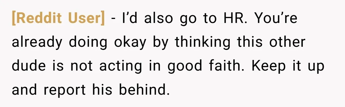 [Reddit User] − I’d also go to HR. You’re already doing okay by thinking this other dude is not acting in good faith. Keep it up and report his behind.