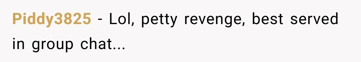 Piddy3825 − Lol, petty revenge, best served in group chat...