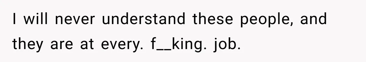 I will never understand these people, and they are at every. f__king. job.