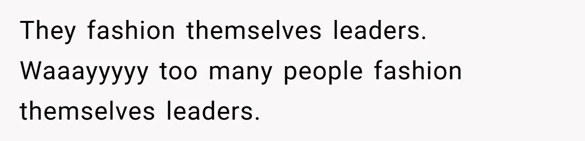 They fashion themselves leaders. Waaayyyyy too many people fashion themselves leaders.