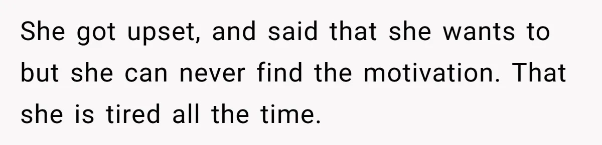 She got upset, and said that she wants to but she can never find the motivation. That she is tired all the time.