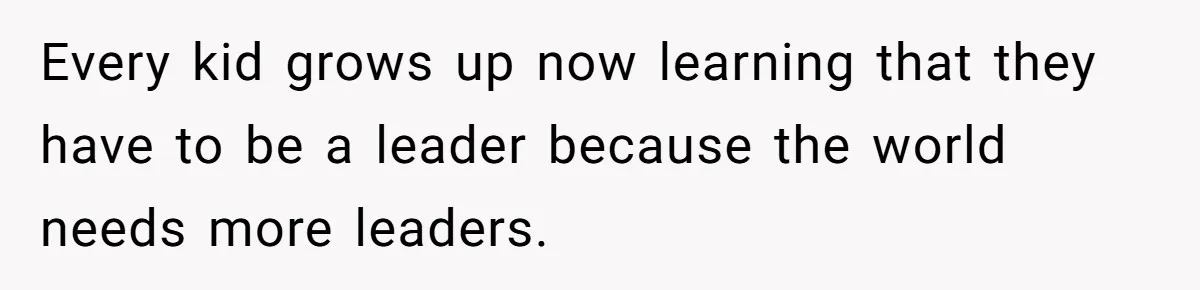 Every kid grows up now learning that they have to be a leader because the world needs more leaders.
