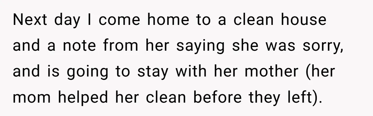 Next day I come home to a clean house and a note from her saying she was sorry, and is going to stay with her mother (her mom helped her...