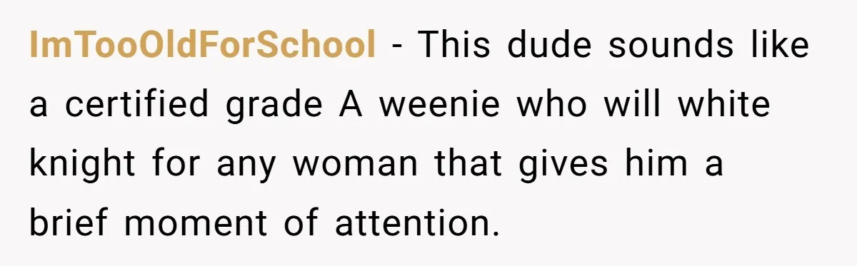 ImTooOldForSchool − This dude sounds like a certified grade A weenie who will white knight for any woman that gives him a brief moment of attention.