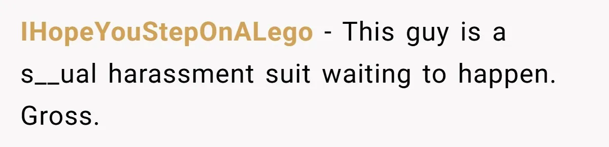IHopeYouStepOnALego − This guy is a s__ual harassment suit waiting to happen. Gross.