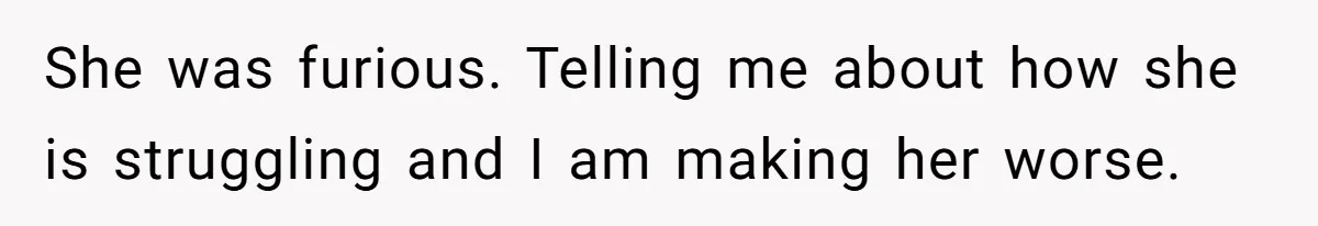 She was furious. Telling me about how she is struggling and I am making her worse.