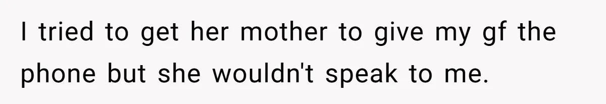 I tried to get her mother to give my gf the phone but she wouldn't speak to me.