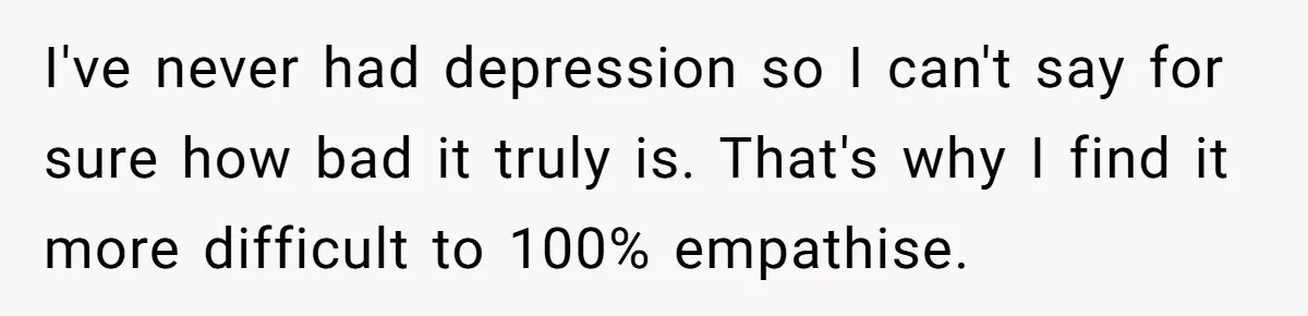 I've never had depression so I can't say for sure how bad it truly is. That's why I find it more difficult to 100% empathise.