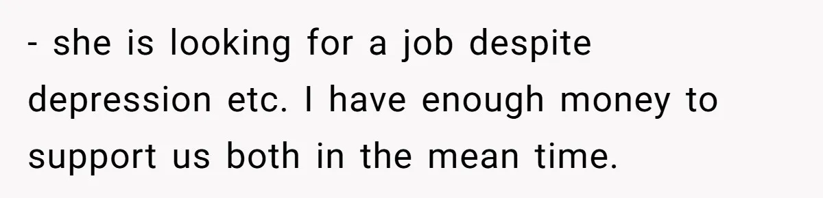- she is looking for a job despite depression etc. I have enough money to support us both in the mean time.