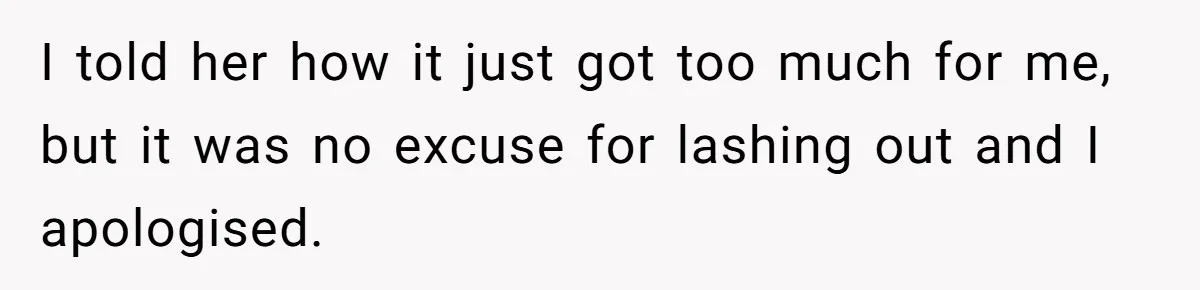 I told her how it just got too much for me, but it was no excuse for lashing out and I apologised.