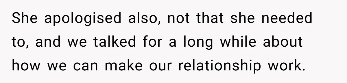She apologised also, not that she needed to, and we talked for a long while about how we can make our relationship work.