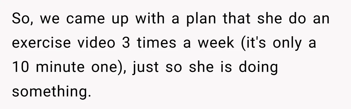 So, we came up with a plan that she do an exercise video 3 times a week (it's only a 10 minute one), just so she is doing something.