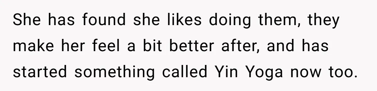 She has found she likes doing them, they make her feel a bit better after, and has started something called Yin Yoga now too.
