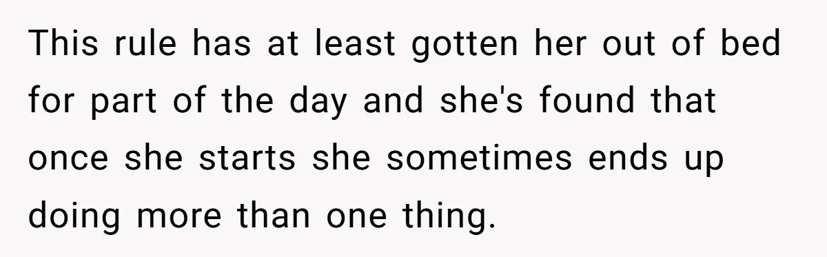 This rule has at least gotten her out of bed for part of the day and she's found that once she starts she sometimes ends up doing more than one...
