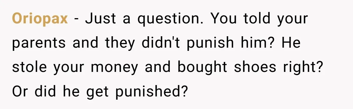 Oriopax − Just a question. You told your parents and they didn't punish him? He stole your money and bought shoes right? Or did he get punished?