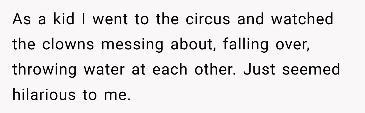 As a kid I went to the circus and watched the clowns messing about, falling over, throwing water at each other. Just seemed hilarious to me.