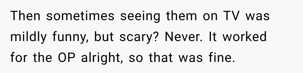 Then sometimes seeing them on TV was mildly funny, but scary? Never. It worked for the OP alright, so that was fine.