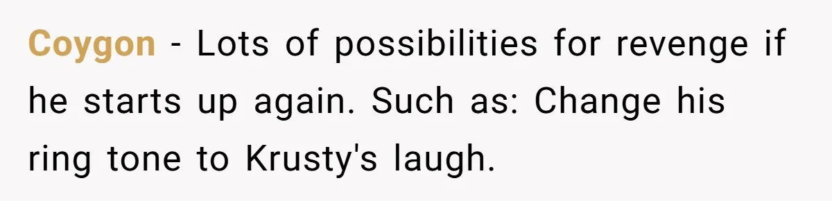 Coygon − Lots of possibilities for revenge if he starts up again. Such as: Change his ring tone to Krusty's laugh.