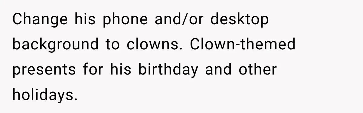 Change his phone and/or desktop background to clowns. Clown-themed presents for his birthday and other holidays.